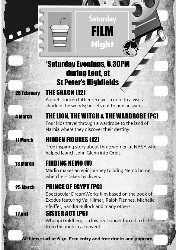 Saturday evening films at 6.30pm
25 February	THE SHACK (12)		A grief stricken father receives a note to a visit a shack in the woods; he sets out to find answers.
4 March	THE LION, THE WITCH & THE WARDROBE (PG)		
Four kids travel through a wardrobe to the land of Narnia where they discover their destiny.
11 March	HIDDEN FIGURES (12)		True inspiring story about three women at NASA who helped launch John Glenn into Orbit.
18 March	FINDING NEMO (U)		Marlin makes an epic journey to bring Nemo home when he is taken by divers.	
25 March	PRINCE OF EGYPT (PG)		Spectacular DreamWorks film based on the book of Exodus featuring Val Kilmer, Ralph Fiennes, Michelle 		Pfeiffer, Sandra Bullock and many others.
1 April		SISTER ACT (PG)		Whoopi Goldberg is a low rent singer forced to hide from the mob in a convent.